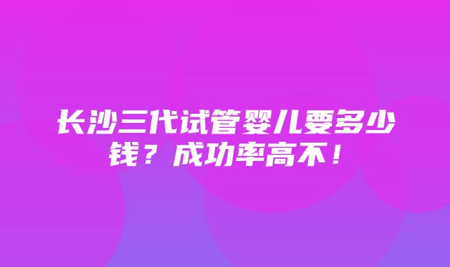 长沙三代试管婴儿要多少钱？成功率高不！