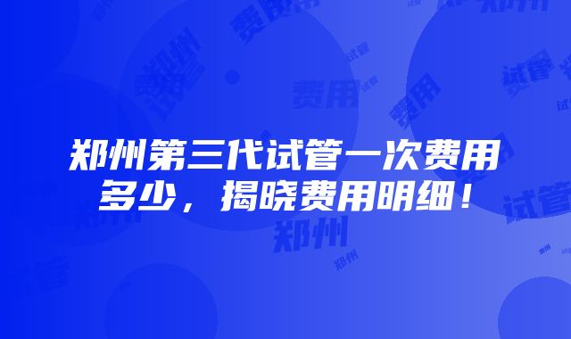 郑州第三代试管一次费用多少，揭晓费用明细！