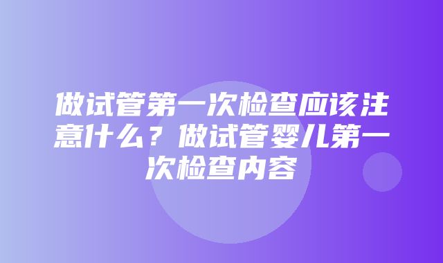 做试管第一次检查应该注意什么？做试管婴儿第一次检查内容