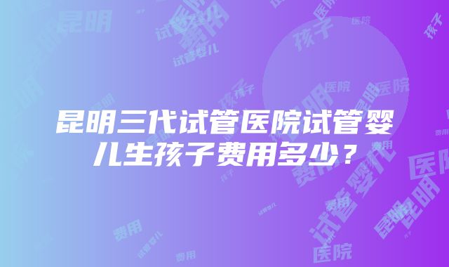 昆明三代试管医院试管婴儿生孩子费用多少？