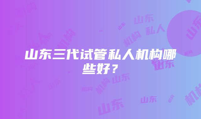 山东三代试管私人机构哪些好？