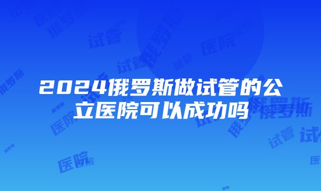 2024俄罗斯做试管的公立医院可以成功吗