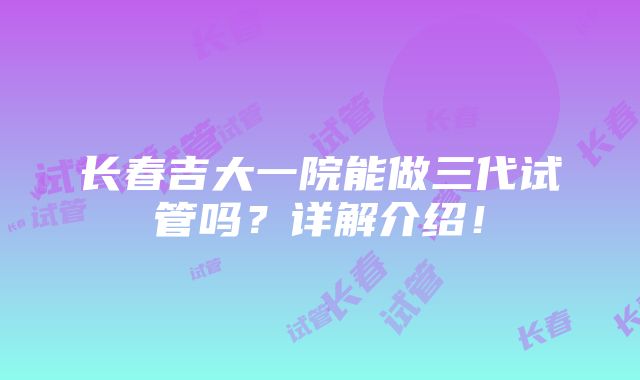 长春吉大一院能做三代试管吗？详解介绍！