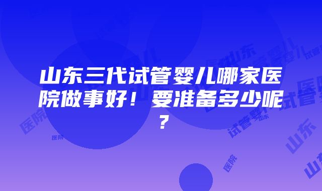 山东三代试管婴儿哪家医院做事好！要准备多少呢？