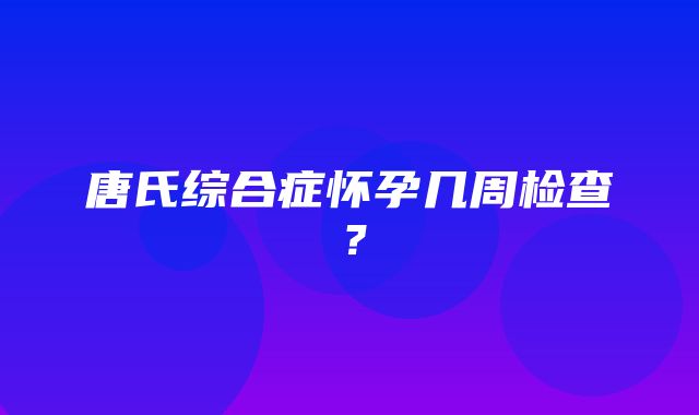 唐氏综合症怀孕几周检查？