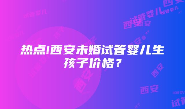 热点!西安未婚试管婴儿生孩子价格？