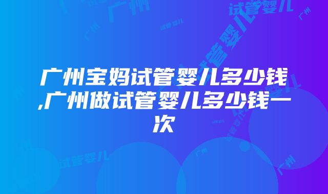 广州宝妈试管婴儿多少钱,广州做试管婴儿多少钱一次