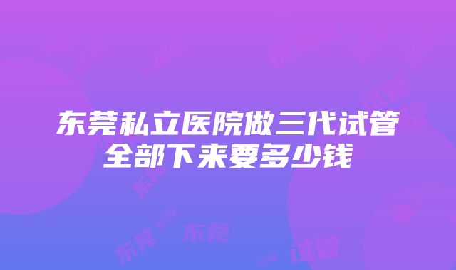 东莞私立医院做三代试管全部下来要多少钱