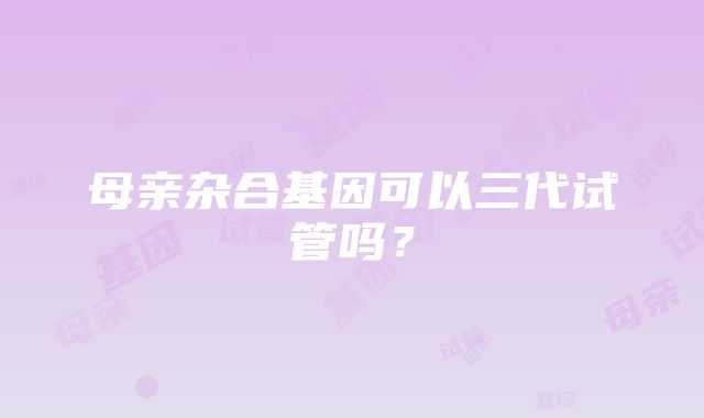 母亲杂合基因可以三代试管吗？