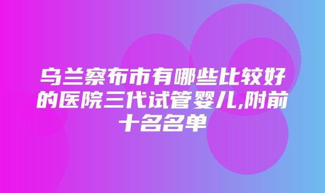 乌兰察布市有哪些比较好的医院三代试管婴儿,附前十名名单