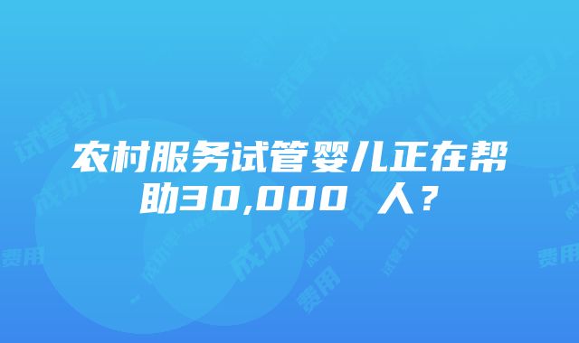 农村服务试管婴儿正在帮助30,000 人？