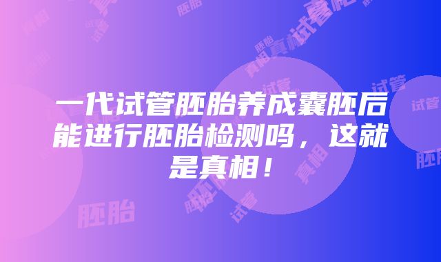 一代试管胚胎养成囊胚后能进行胚胎检测吗，这就是真相！