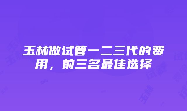 玉林做试管一二三代的费用，前三名最佳选择