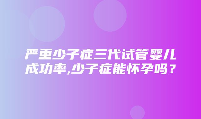 严重少子症三代试管婴儿成功率,少子症能怀孕吗？