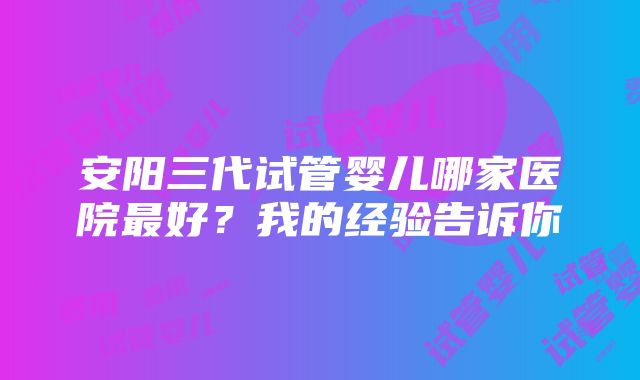 安阳三代试管婴儿哪家医院最好？我的经验告诉你