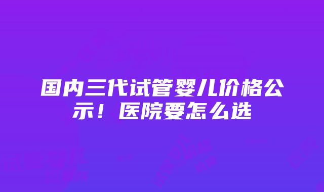 国内三代试管婴儿价格公示！医院要怎么选