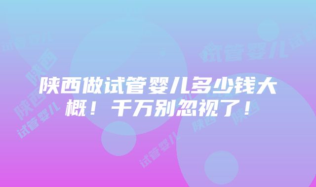 陕西做试管婴儿多少钱大概！千万别忽视了！