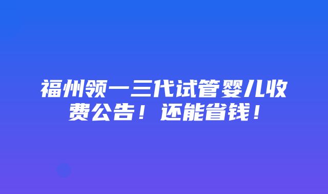 福州领一三代试管婴儿收费公告！还能省钱！