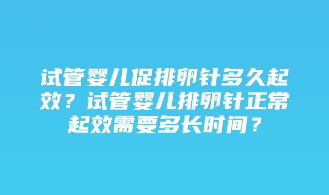 试管婴儿促排卵针多久起效？试管婴儿排卵针正常起效需要多长时间？