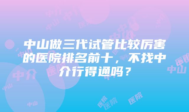 中山做三代试管比较厉害的医院排名前十，不找中介行得通吗？