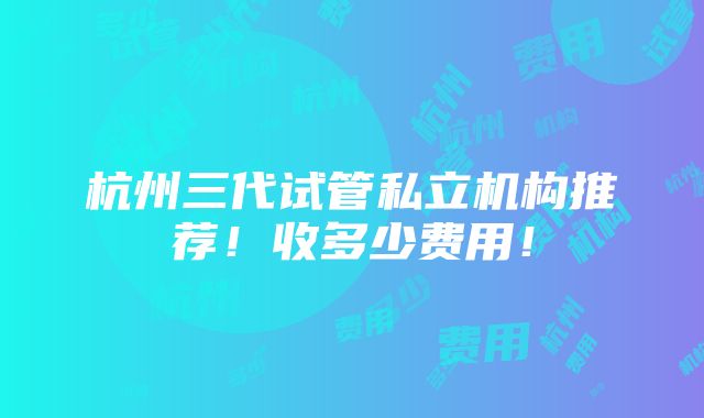 杭州三代试管私立机构推荐！收多少费用！