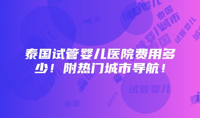 泰国试管婴儿医院费用多少！附热门城市导航！