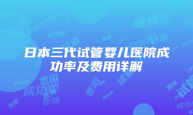 日本三代试管婴儿医院成功率及费用详解