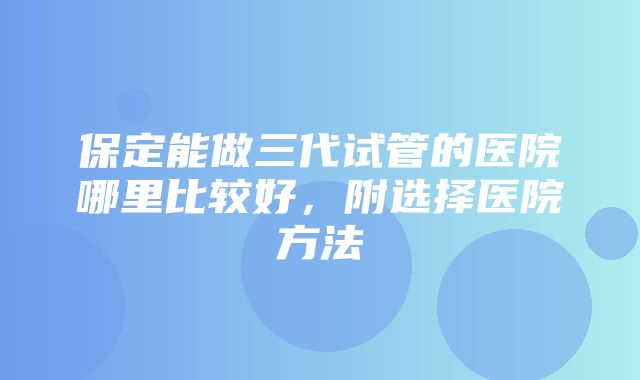 保定能做三代试管的医院哪里比较好，附选择医院方法