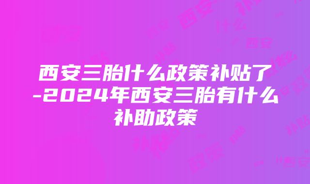 西安三胎什么政策补贴了-2024年西安三胎有什么补助政策