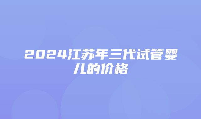 2024江苏年三代试管婴儿的价格