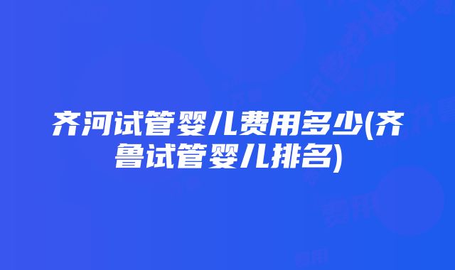 齐河试管婴儿费用多少(齐鲁试管婴儿排名)