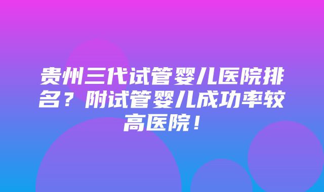 贵州三代试管婴儿医院排名？附试管婴儿成功率较高医院！