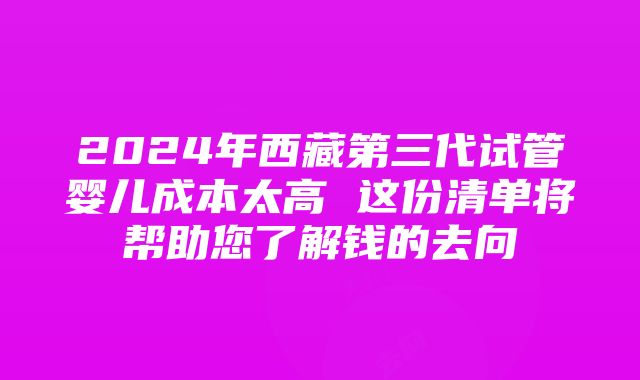 2024年西藏第三代试管婴儿成本太高 这份清单将帮助您了解钱的去向