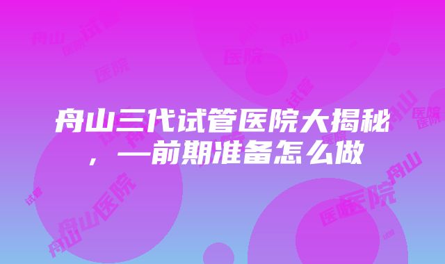 舟山三代试管医院大揭秘，—前期准备怎么做