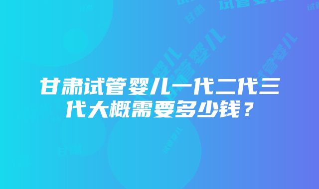 甘肃试管婴儿一代二代三代大概需要多少钱？