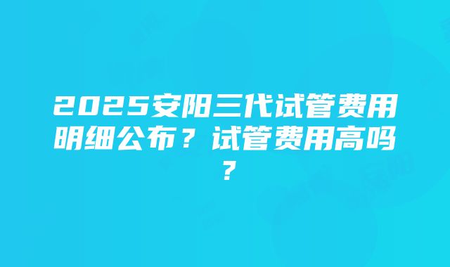 2025安阳三代试管费用明细公布？试管费用高吗？