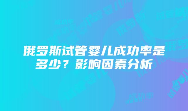 俄罗斯试管婴儿成功率是多少？影响因素分析