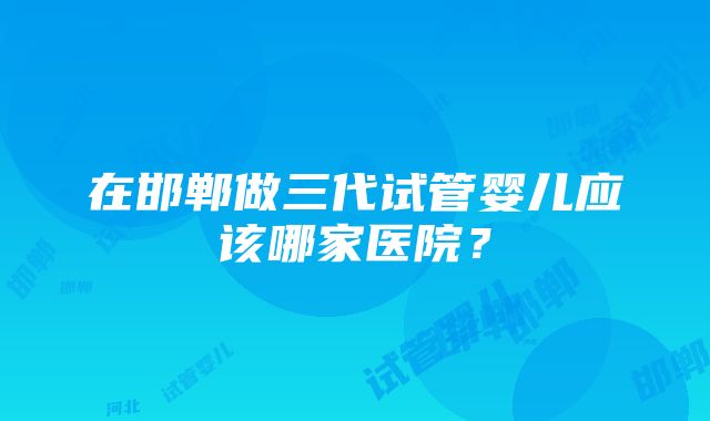 在邯郸做三代试管婴儿应该哪家医院？