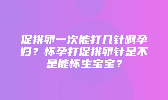 促排卵一次能打几针啊孕妇？怀孕打促排卵针是不是能怀生宝宝？