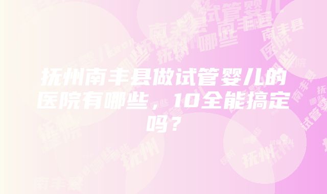 抚州南丰县做试管婴儿的医院有哪些，10全能搞定吗？