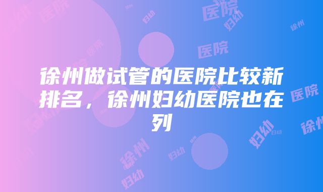 徐州做试管的医院比较新排名，徐州妇幼医院也在列