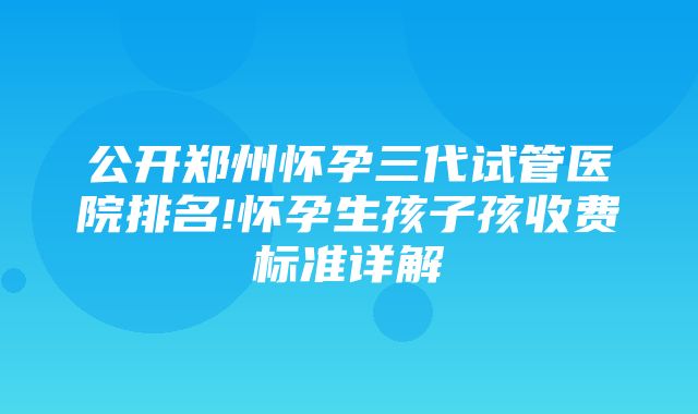 公开郑州怀孕三代试管医院排名!怀孕生孩子孩收费标准详解