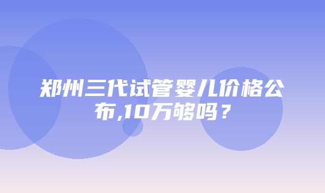 郑州三代试管婴儿价格公布,10万够吗？