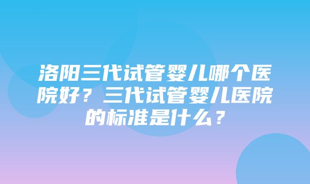 洛阳三代试管婴儿哪个医院好？三代试管婴儿医院的标准是什么？