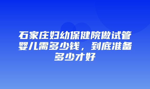 石家庄妇幼保健院做试管婴儿需多少钱，到底准备多少才好