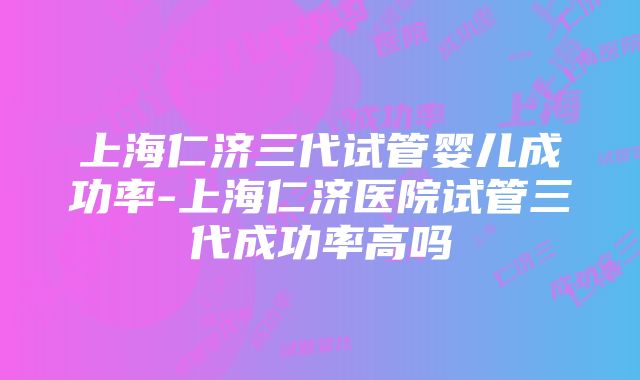 上海仁济三代试管婴儿成功率-上海仁济医院试管三代成功率高吗