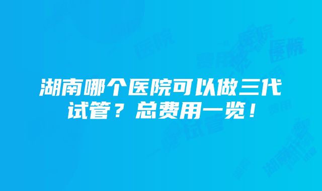 湖南哪个医院可以做三代试管？总费用一览！