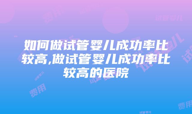 如何做试管婴儿成功率比较高,做试管婴儿成功率比较高的医院