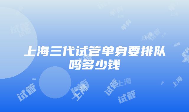 上海三代试管单身要排队吗多少钱