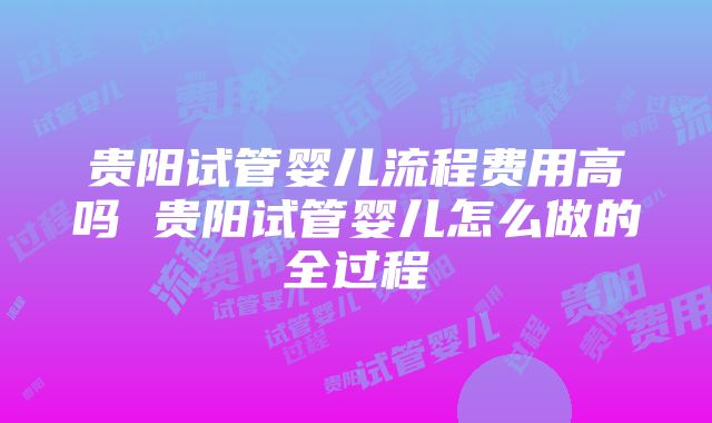 贵阳试管婴儿流程费用高吗 贵阳试管婴儿怎么做的全过程